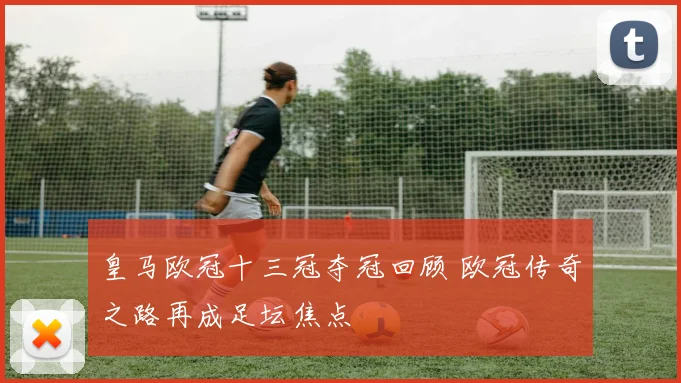 皇马欧冠十三冠夺冠回顾 欧冠传奇之路再成足坛焦点