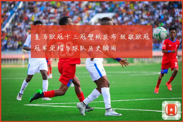 皇马欧冠十三冠壁纸发布 致敬欧冠冠军荣耀与球队历史瞬间