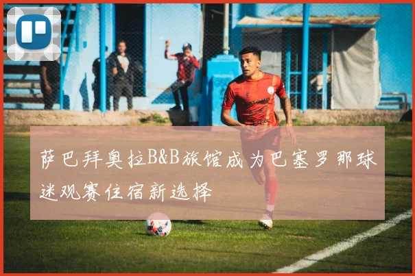 萨巴拜奥拉B&B旅馆成为巴塞罗那球迷观赛住宿新选择