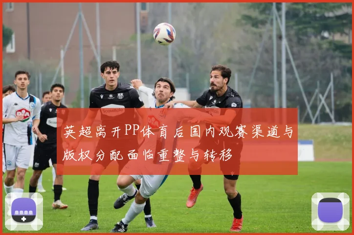 英超离开PP体育后国内观赛渠道与版权分配面临重整与转移
