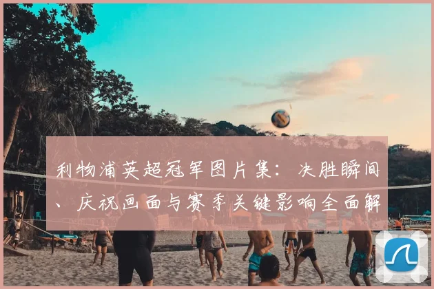 利物浦英超冠军图片集:决胜瞬间、庆祝画面与赛季关键影响全面解析