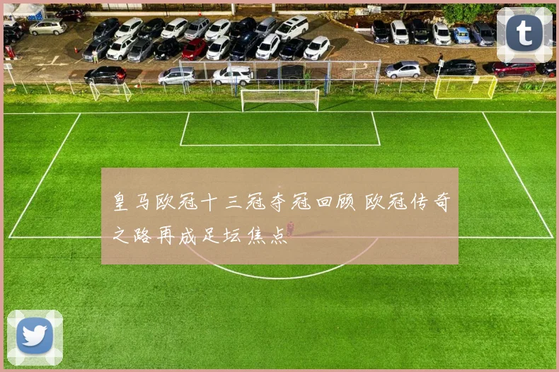 皇马欧冠十三冠夺冠回顾 欧冠传奇之路再成足坛焦点